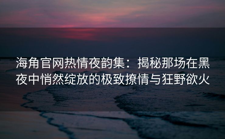 海角官网热情夜韵集：揭秘那场在黑夜中悄然绽放的极致撩情与狂野欲火