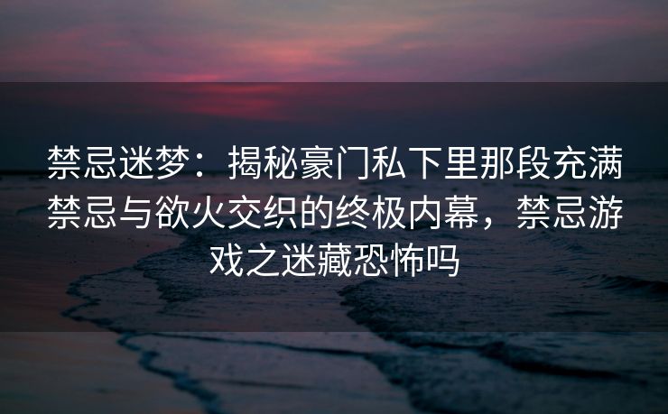 禁忌迷梦：揭秘豪门私下里那段充满禁忌与欲火交织的终极内幕，禁忌游戏之迷藏恐怖吗