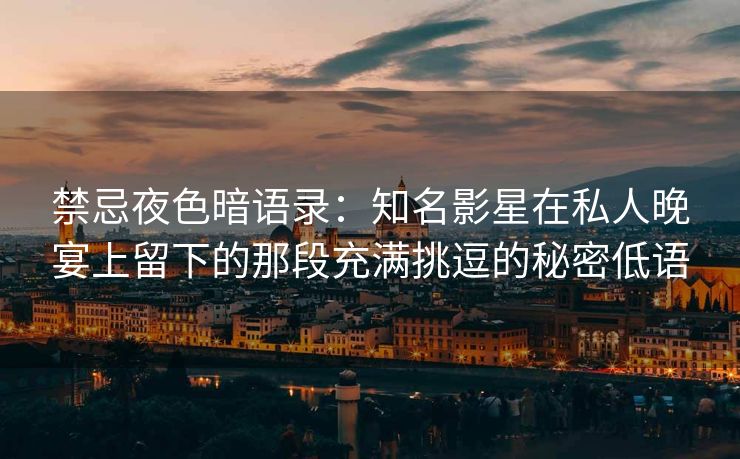 禁忌夜色暗语录：知名影星在私人晚宴上留下的那段充满挑逗的秘密低语