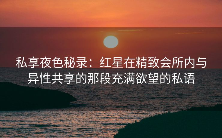 私享夜色秘录：红星在精致会所内与异性共享的那段充满欲望的私语