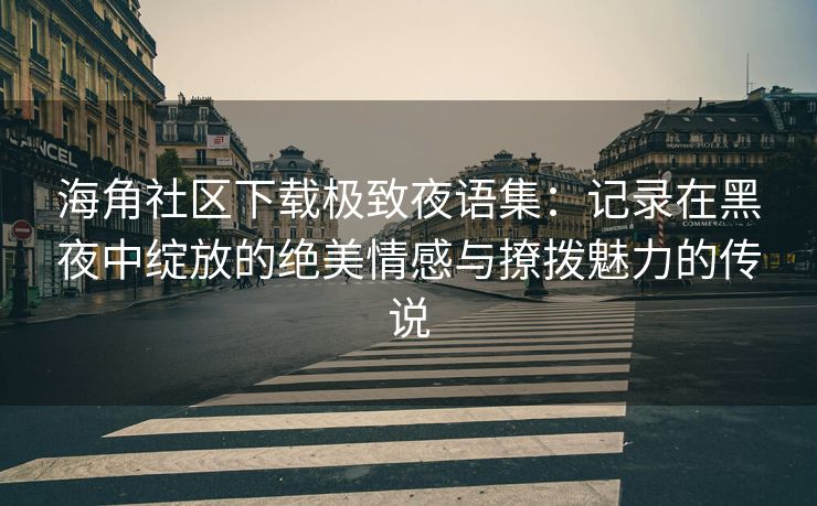 海角社区下载极致夜语集：记录在黑夜中绽放的绝美情感与撩拨魅力的传说