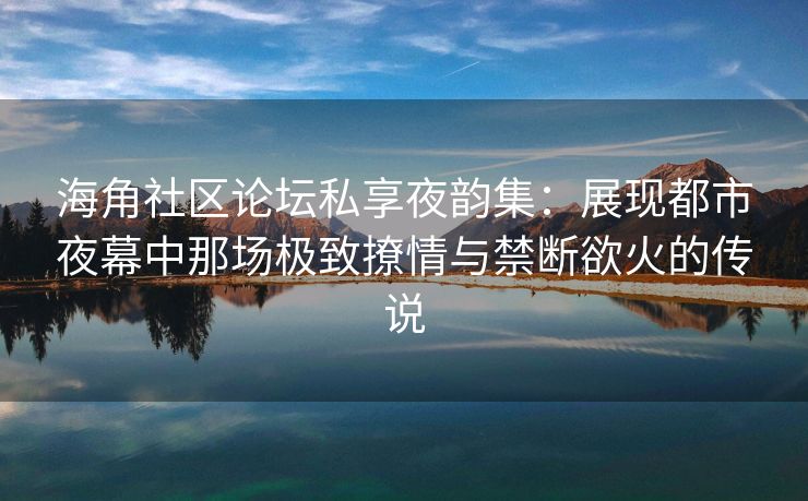 海角社区论坛私享夜韵集：展现都市夜幕中那场极致撩情与禁断欲火的传说