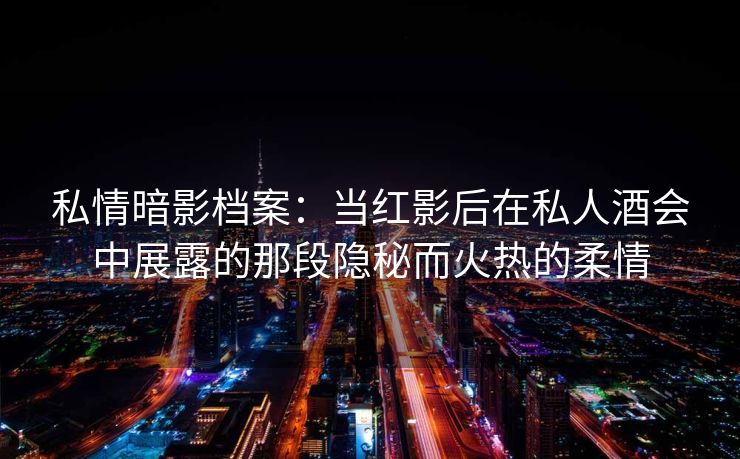 私情暗影档案：当红影后在私人酒会中展露的那段隐秘而火热的柔情