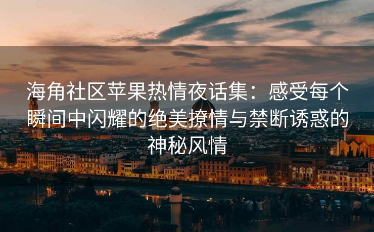 海角社区苹果热情夜话集：感受每个瞬间中闪耀的绝美撩情与禁断诱惑的神秘风情