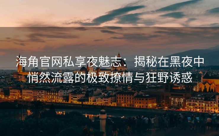 海角官网私享夜魅志：揭秘在黑夜中悄然流露的极致撩情与狂野诱惑