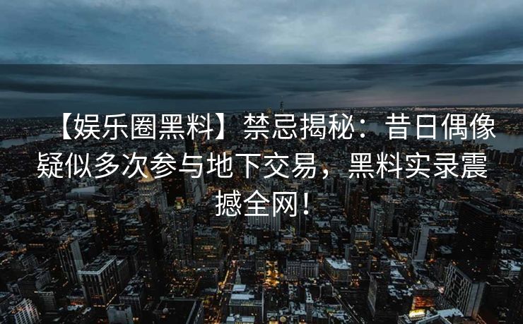 【娱乐圈黑料】禁忌揭秘：昔日偶像疑似多次参与地下交易，黑料实录震撼全网！