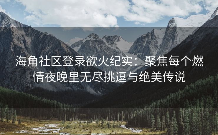 海角社区登录欲火纪实：聚焦每个燃情夜晚里无尽挑逗与绝美传说