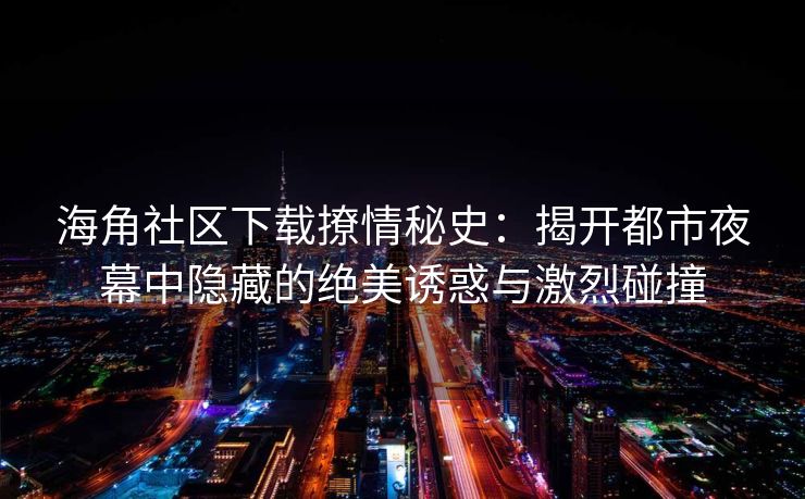 海角社区下载撩情秘史：揭开都市夜幕中隐藏的绝美诱惑与激烈碰撞