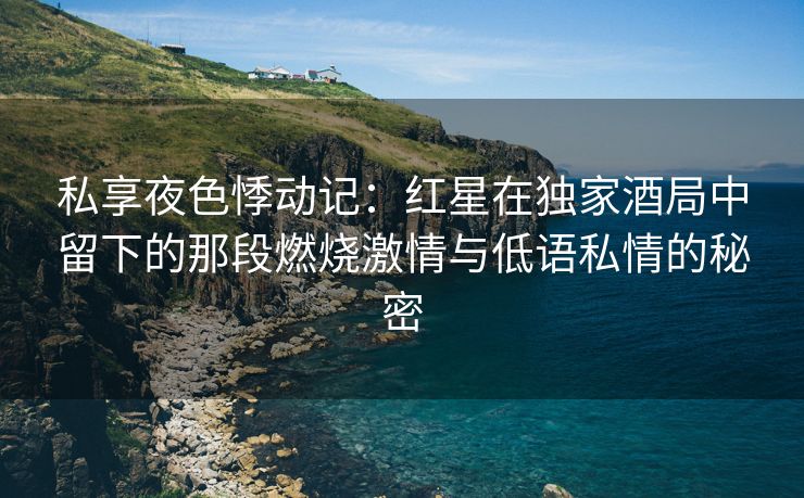 私享夜色悸动记：红星在独家酒局中留下的那段燃烧激情与低语私情的秘密