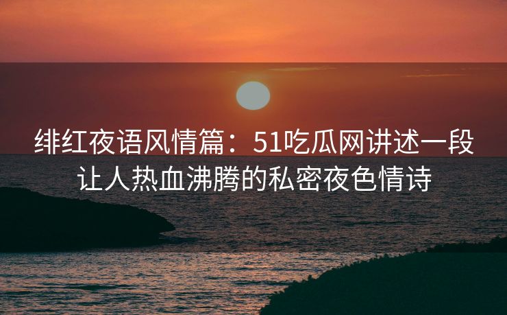 绯红夜语风情篇：51吃瓜网讲述一段让人热血沸腾的私密夜色情诗