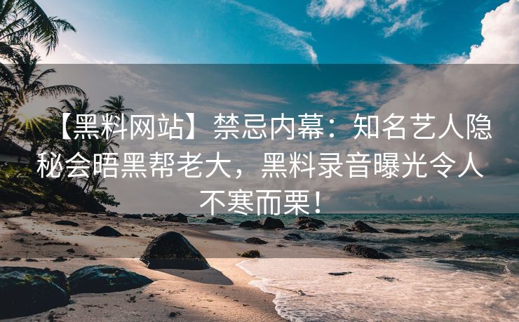 【黑料网站】禁忌内幕：知名艺人隐秘会晤黑帮老大，黑料录音曝光令人不寒而栗！