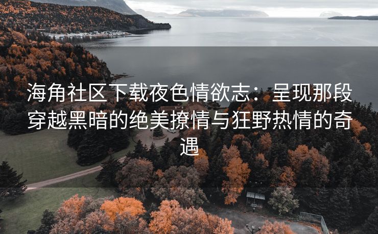 海角社区下载夜色情欲志：呈现那段穿越黑暗的绝美撩情与狂野热情的奇遇