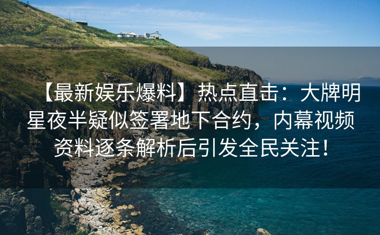 【最新娱乐爆料】热点直击：大牌明星夜半疑似签署地下合约，内幕视频资料逐条解析后引发全民关注！